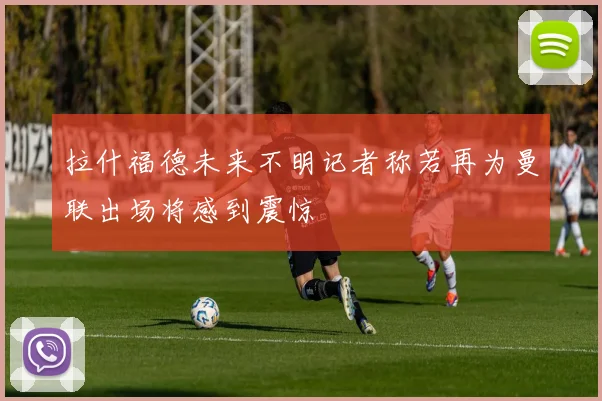 拉什福德未来不明记者称若再为曼联出场将感到震惊