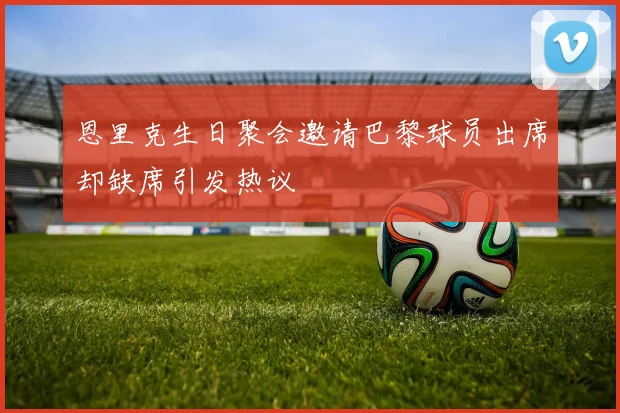 恩里克生日聚会邀请巴黎球员出席却缺席引发热议