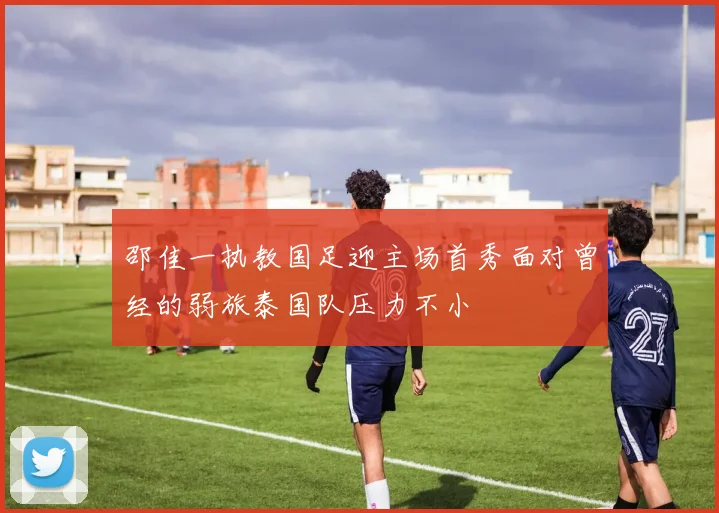 邵佳一执教国足迎主场首秀面对曾经的弱旅泰国队压力不小
