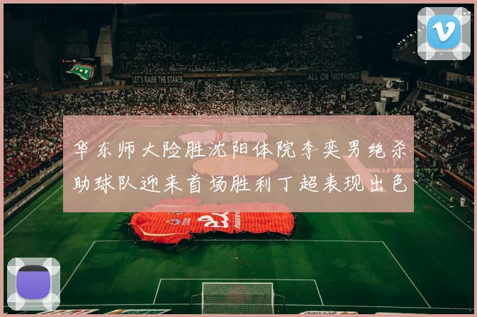 华东师大险胜沈阳体院李奕男绝杀助球队迎来首场胜利丁超表现出色贡献21分5断
