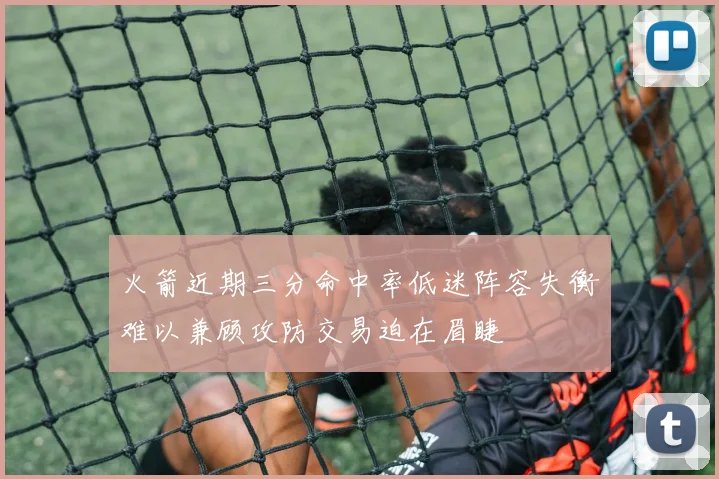 火箭近期三分命中率低迷阵容失衡难以兼顾攻防交易迫在眉睫