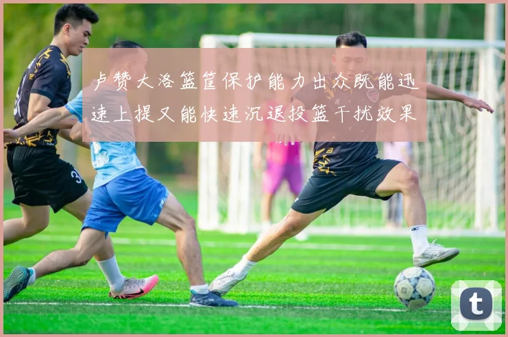 卢赞大洛篮筐保护能力出众既能迅速上提又能快速沉退投篮干扰效果显著