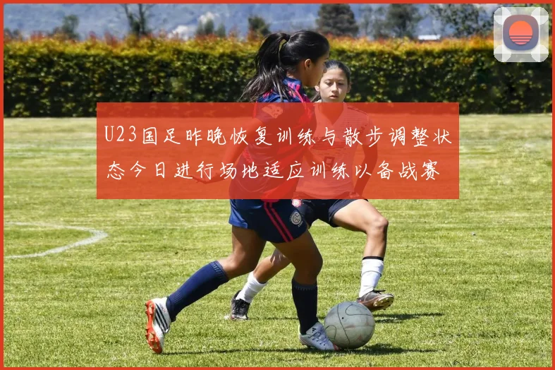 U23国足昨晚恢复训练与散步调整状态今日进行场地适应训练以备战赛事