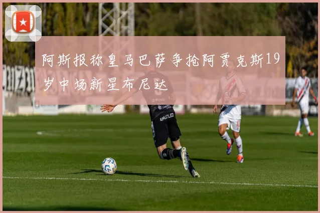 阿斯报称皇马巴萨争抢阿贾克斯19岁中场新星布尼达
