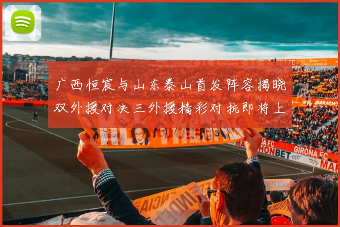 广西恒宸与山东泰山首发阵容揭晓双外援对决三外援精彩对抗即将上演