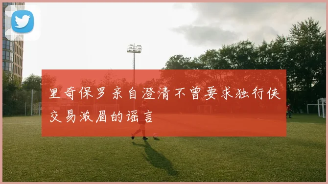 里奇保罗亲自澄清不曾要求独行侠交易浓眉的谣言