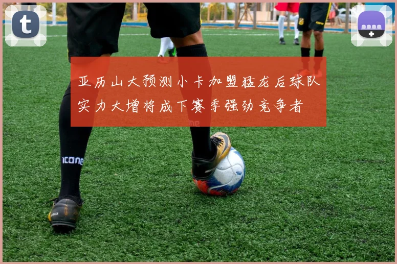 亚历山大预测小卡加盟猛龙后球队实力大增将成下赛季强劲竞争者