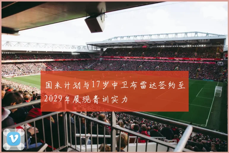 国米计划与17岁中卫布雷达签约至2029年展现青训实力