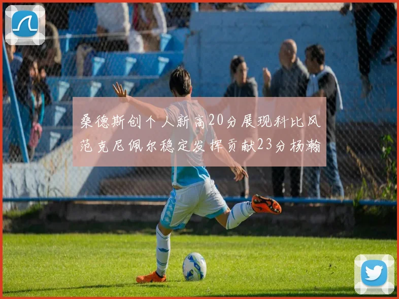 桑德斯创个人新高20分展现科比风范克尼佩尔稳定发挥贡献23分杨瀚森短短2分钟斩获4分