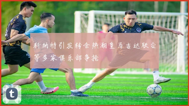 科纳特引发转会热潮皇马吉达联合等多家俱乐部争抢